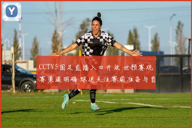 CCTV5国足直播入口开放 世预赛观赛渠道明确 球迷关注赛前准备与首发动态