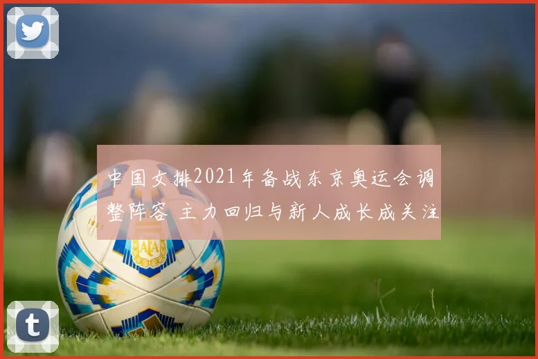 中国女排2021年备战东京奥运会调整阵容 主力回归与新人成长成关注焦点