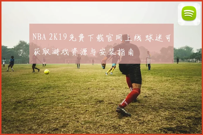 NBA 2K19免费下载官网上线 球迷可获取游戏资源与安装指南