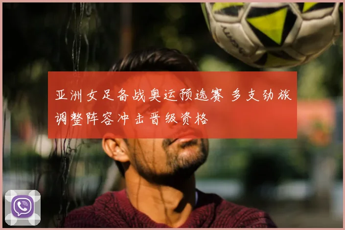 亚洲女足备战奥运预选赛 多支劲旅调整阵容冲击晋级资格