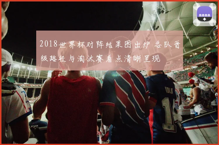 2018世界杯对阵结果图出炉 各队晋级路径与淘汰赛看点清晰呈现