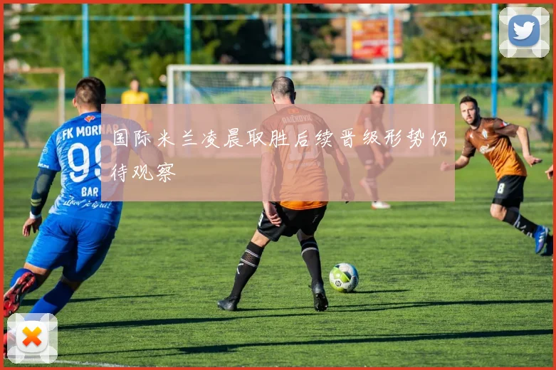 国际米兰凌晨取胜后续晋级形势仍待观察