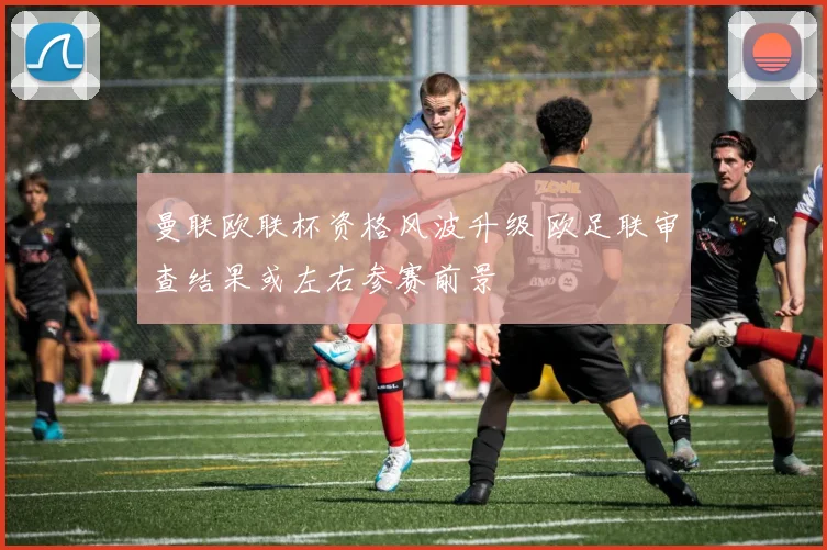 曼联欧联杯资格风波升级 欧足联审查结果或左右参赛前景