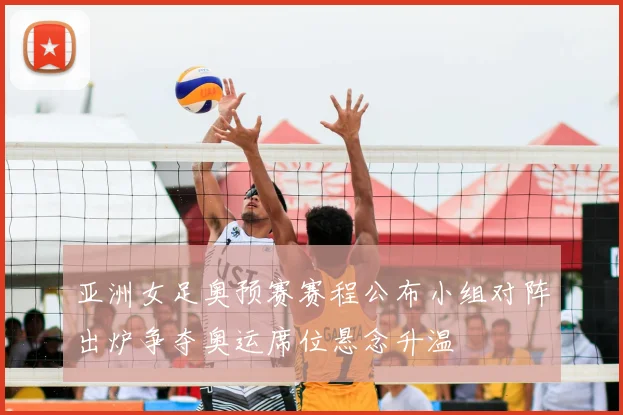 亚洲女足奥预赛赛程公布小组对阵出炉争夺奥运席位悬念升温