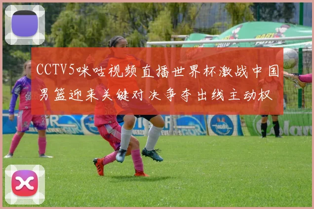 CCTV5咪咕视频直播世界杯激战中国男篮迎来关键对决争夺出线主动权