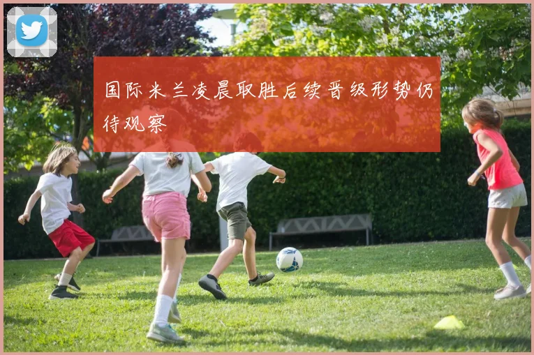 国际米兰凌晨取胜后续晋级形势仍待观察