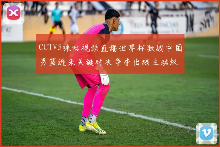 CCTV5咪咕视频直播世界杯激战中国男篮迎来关键对决争夺出线主动权