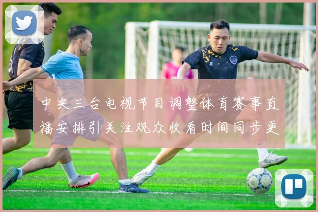 中央三台电视节目调整体育赛事直播安排引关注观众收看时间同步更新