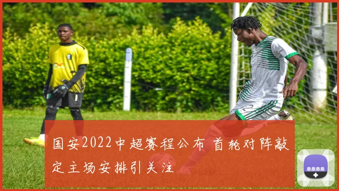 国安2022中超赛程公布 首轮对阵敲定主场安排引关注