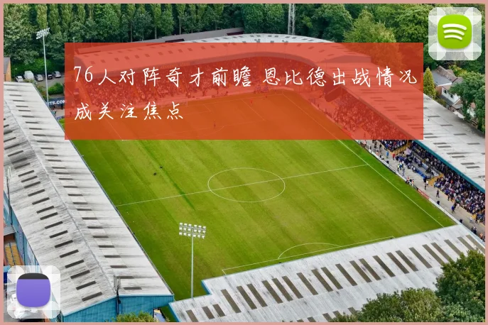 76人对阵奇才前瞻 恩比德出战情况成关注焦点