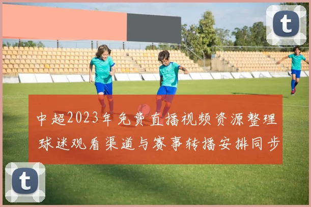 中超2023年免费直播视频资源整理 球迷观看渠道与赛事转播安排同步更新